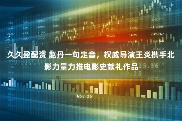 久久盈配资 赵丹一句定音，权威导演王炎携手北影力量力推电影史献礼作品