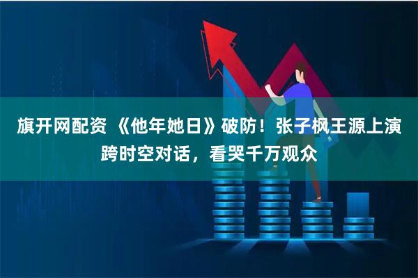 旗开网配资 《他年她日》破防！张子枫王源上演跨时空对话，看哭千万观众