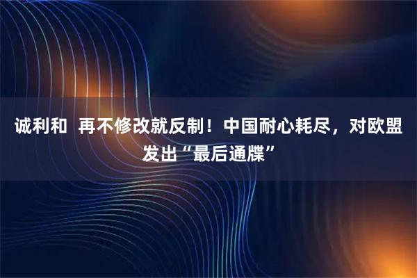 诚利和  再不修改就反制！中国耐心耗尽，对欧盟发出“最后通牒”