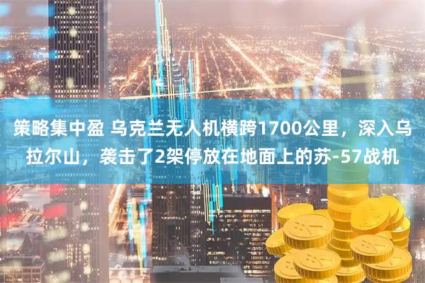 策略集中盈 乌克兰无人机横跨1700公里，深入乌拉尔山，袭击了2架停放在地面上的苏-57战机